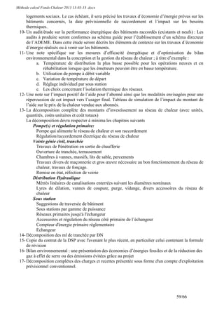 Méthode calcul Fonds Chaleur 2013 13-03-13 .docx

      logements sociaux. Le cas échéant, il sera précisé les travaux d’économie d’énergie prévus sur les
      bâtiments concernés, la date prévisionnelle de raccordement et l’impact sur les besoins
      thermiques.
  10- Un audit/étude sur la performance énergétique des bâtiments raccordés (existants et neufs) : Les
      audits à produire seront conformes au schéma guide pour l’établissement d’un schéma directeur
      de l’ADEME. Dans cette étude seront décrits les éléments de contexte sur les travaux d’économie
      d’énergie réalisés ou à venir sur les bâtiments.
  11- Une note spécifique sur les mesures d’efficacité énergétique et d’optimisation du bilan
      environnemental dans la conception et la gestion du réseau de chaleur ; à titre d’exemple :
            a. Température de distribution la plus basse possible pour les opérations neuves et en
                réhabilitation lorsque que les émetteurs peuvent être en basse température.
            b. Utilisation de pompe à débit variable
            c. Variation de température de départ
            d. Réglage individuel par sous station
            e. Les choix concernant l’isolation thermique des réseaux
  12- Une note sur l’impact positif de l’aide pour l’abonné ainsi que les modalités envisagées pour une
      répercussion de cet impact vers l’usager final. Tableau de simulation de l’impact du montant de
      l’aide sur le prix de la chaleur vendue aux abonnés.
  13- La décomposition complète des montants d’investissement au réseau de chaleur (avec unités,
      quantités, coûts unitaires et coût totaux)
      La décomposition devra respecter à minima les chapitres suivants
          Pompe(s) et régulation primaire:
            Pompe qui alimente le réseau de chaleur et son raccordement
            Régulation/raccordement électrique du réseau de chaleur
          Voirie génie civil, tranchée
            Travaux de Pénétration en sortie de chaufferie
            Ouverture de tranchée, terrassement
            Chambres à vannes, massifs, lits de sable, percements
            Travaux divers de maçonnerie et gros œuvre nécessaire au bon fonctionnement du réseau de
            chaleur, travaux de fonçage.
            Remise en état, réfection de voirie
          Distribution Hydraulique
            Métrés linéaires de canalisations enterrées suivant les diamètres nominaux
            Lyres de dilation, vannes de coupure, purge, vidange, divers accessoires du réseau de
            chaleur
          Sous station
            Suggestions de traversée de bâtiment
            Sous stations par gamme de puissance
            Réseaux primaires jusqu'à l'échangeur
            Accessoires et régulation du réseau côté primaire de l’échangeur
            Compteur d'énergie primaire règlementaire
            Echangeur
  14- Décomposition des ml de tranchée par DN
  15- Copie du contrat de la DSP avec l'avenant le plus récent, en particulier celui contenant la formule
      de révision
  16- Bilan environnemental : une présentation des économies d’énergies fossiles et de la réduction des
      gaz à effet de serre ou des émissions évitées grâce au projet
  17- Décomposition complètes des charges et recettes présentée sous forme d'un compte d'exploitation
      prévisionnel conventionnel.




                                                                                         59/66
 