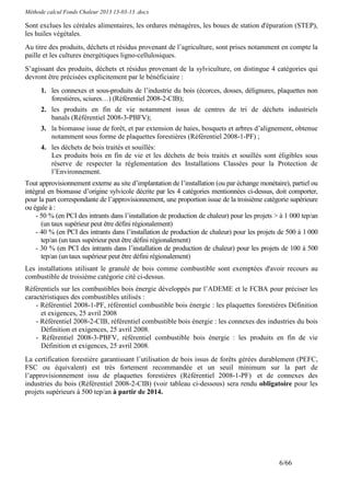 Méthode calcul Fonds Chaleur 2013 13-03-13 .docx

Sont exclues les céréales alimentaires, les ordures ménagères, les boues de station d'épuration (STEP),
les huiles végétales.
Au titre des produits, déchets et résidus provenant de l’agriculture, sont prises notamment en compte la
paille et les cultures énergétiques ligno-cellulosiques.
S’agissant des produits, déchets et résidus provenant de la sylviculture, on distingue 4 catégories qui
devront être précisées explicitement par le bénéficiaire :
      1. les connexes et sous-produits de l’industrie du bois (écorces, dosses, délignures, plaquettes non
         forestières, sciures…) (Référentiel 2008-2-CIB);
      2. les produits en fin de vie notamment issus de centres de tri de déchets industriels
         banals (Référentiel 2008-3-PBFV);
      3. la biomasse issue de forêt, et par extension de haies, bosquets et arbres d’alignement, obtenue
         notamment sous forme de plaquettes forestières (Référentiel 2008-1-PF) ;
      4. les déchets de bois traités et souillés:
         Les produits bois en fin de vie et les déchets de bois traités et souillés sont éligibles sous
         réserve de respecter la réglementation des Installations Classées pour la Protection de
         l’Environnement.
Tout approvisionnement externe au site d’implantation de l’installation (ou par échange monétaire), partiel ou
intégral en biomasse d’origine sylvicole décrite par les 4 catégories mentionnées ci-dessus, doit comporter,
pour la part correspondante de l’approvisionnement, une proportion issue de la troisième catégorie supérieure
ou égale à :
    - 50 % (en PCI des intrants dans l’installation de production de chaleur) pour les projets > à 1 000 tep/an
      (un taux supérieur peut être défini régionalement)
    - 40 % (en PCI des intrants dans l’installation de production de chaleur) pour les projets de 500 à 1 000
      tep/an (un taux supérieur peut être défini régionalement)
    - 30 % (en PCI des intrants dans l’installation de production de chaleur) pour les projets de 100 à 500
      tep/an (un taux supérieur peut être défini régionalement)
Les installations utilisant le granulé de bois comme combustible sont exemptées d'avoir recours au
combustible de troisième catégorie cité ci-dessus.
Référentiels sur les combustibles bois énergie développés par l’ADEME et le FCBA pour préciser les
caractéristiques des combustibles utilisés :
    - Référentiel 2008-1-PF, référentiel combustible bois énergie : les plaquettes forestières Définition
      et exigences, 25 avril 2008
    - Référentiel 2008-2-CIB, référentiel combustible bois énergie : les connexes des industries du bois
      Définition et exigences, 25 avril 2008.
    - Référentiel 2008-3-PBFV, référentiel combustible bois énergie : les produits en fin de vie
      Définition et exigences, 25 avril 2008.
La certification forestière garantissant l’utilisation de bois issus de forêts gérées durablement (PEFC,
FSC ou équivalent) est très fortement recommandée et un seuil minimum sur la part de
l’approvisionnement issu de plaquettes forestières (Référentiel 2008-1-PF) et de connexes des
industries du bois (Référentiel 2008-2-CIB) (voir tableau ci-dessous) sera rendu obligatoire pour les
projets supérieurs à 500 tep/an à partir de 2014.




                                                                                                6/66
 