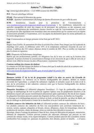 Méthode calcul Fonds Chaleur 2013 13-03-13 .docx

                                  Annexe 7 : Glossaire – Sigles
tep : tonne équivalent pétrole = 11,63 MWh (source site DGEMP)
PCI : Pouvoir calorifique inférieur
PNAQ : Plan national d’allocation des quotas
SCEQE : Système Communautaire d'Echange de Quotas d'Emissions de gaz à effet de serre
ICPE :       Installations      classées      pour   la      protection     de      l’environnement     (
www.installationsclassees.developpement-durable.gouv.fr/accueil.php ): les installations industrielles ou
agricoles susceptibles de créer des risques ou de provoquer des pollutions ou des nuisances sont
soumises à la législation des installations classées inscrite au code de l’environnement. Les activités
qui relèvent de cette législation sont énumérées dans une nomenclature qui les soumet soit à un régime
d’autorisation préalable à l’exploitation, soit à un régime de déclaration (pour les moins polluantes ou
les moins dangereuses).
Cep : Consommation en énergie primaire /m²an fixée par la RT 2012,
DJU
Degrés Jours Unifiés. Ils permettent d'évaluer la sévérité d'un climat. Pour chaque jour de la période de
chauffage (232 jours), la différence entre 18°C et la température extérieure moyenne du jour est
relevée. L'addition des 232 valeurs obtenues donne le nombre de DJU. Plus ce nombre est important
plus le climat est rigoureux.
DPE: Diagnostic de Performance énergétique.
Réalisé par des professionnels certifiés, est obligatoire lors de la mise en vente ou la location d'un
logement. Il permet d'estimer la consommation d'énergie et les émissions de gaz à effet de serre de ce
dernier et de cibler les travaux les plus efficaces pour y économiser l'énergie
Contenu carbone des réseaux de chaleur:
Le contenu en CO2 des réseaux de chaleur en France ainsi que le mode de calcul de ce contenu sont
disponible sur le site du CETE Ouest.
www.cete-ouest.developpement-durable.gouv.fr/article.php3?id_article=592
Biomasse
Biomasse (article 17 de la loi de programme relatif à la mise en oeuvre du Grenelle de
l'environnement) : La biomasse est la fraction biodégradable des produits, déchets et résidus
provenant de l’agriculture, y compris les substances végétales et animales issues de la terre et de la
mer, de la sylviculture et des industries connexes ainsi que la fraction biodégradable des déchets
industriels et ménagers.
Plaquettes forestières (cf référentiel plaquettes forestières) : Il s’agit de combustible obtenu par
broyage ou déchiquetage de tout ou partie de végétaux ligneux issus de peuplements forestiers et de
plantations n'ayant subi aucune transformation (directement après exploitation). Du fait de leur origine,
les plaquettes forestières peuvent contenir des fragments de bois, d’écorce, de feuilles ou d’aiguilles.
Le broyage ou le déchiquetage peuvent se réaliser en forêt, en bord de parcelle, sur place de dépôt, sur
aire de stockage ou directement à l'entrée de la chaufferie et/ou de l’unité de transformation.
Produits connexes des industries du bois (cf référentiel produits connexes des industries du bois) :
Les produits connexes des industries du bois (ou sous-produits) sont constitués notamment de :
écorces, sciures, copeaux, plaquettes et broyats, dosses, délignures, chutes de tronçonnage, chutes de
production de merrains, chutes de placage, mises au rond des bois déroulés et noyaux de
déroulage, chutes d’usinage de panneaux à base de bois, chutes de fabrication de parquets, menuiseries,
éléments de charpentes. Certains peuvent contenir des adjuvants chimiques qui peuvent ou non
contenir des métaux lourds, et/ou organo-halogénés. Certains produits peuvent être considérés comme
combustibles bois énergie (ex. panneaux de particules, bois aboutés, poutre en lamellé, …), d’autres

                                                                                         65/66
 