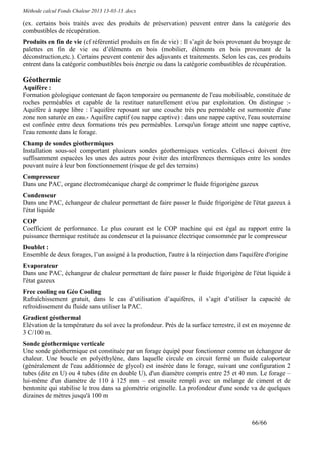 Méthode calcul Fonds Chaleur 2013 13-03-13 .docx

(ex. certains bois traités avec des produits de préservation) peuvent entrer dans la catégorie des
combustibles de récupération.
Produits en fin de vie (cf référentiel produits en fin de vie) : Il s’agit de bois provenant du broyage de
palettes en fin de vie ou d’éléments en bois (mobilier, éléments en bois provenant de la
déconstruction,etc.). Certains peuvent contenir des adjuvants et traitements. Selon les cas, ces produits
entrent dans la catégorie combustibles bois énergie ou dans la catégorie combustibles de récupération.

Géothermie
Aquifère :
Formation géologique contenant de façon temporaire ou permanente de l'eau mobilisable, constituée de
roches perméables et capable de la restituer naturellement et/ou par exploitation. On distingue :-
Aquifère à nappe libre : l’aquifère reposant sur une couche très peu perméable est surmontée d'une
zone non saturée en eau.- Aquifère captif (ou nappe captive) : dans une nappe captive, l'eau souterraine
est confinée entre deux formations très peu perméables. Lorsqu'un forage atteint une nappe captive,
l'eau remonte dans le forage.
Champ de sondes géothermiques
Installation sous-sol comportant plusieurs sondes géothermiques verticales. Celles-ci doivent être
suffisamment espacées les unes des autres pour éviter des interférences thermiques entre les sondes
pouvant nuire à leur bon fonctionnement (risque de gel des terrains)
Compresseur
Dans une PAC, organe électromécanique chargé de comprimer le fluide frigorigène gazeux
Condenseur
Dans une PAC, échangeur de chaleur permettant de faire passer le fluide frigorigène de l'état gazeux à
l'état liquide
COP
Coefficient de performance. Le plus courant est le COP machine qui est égal au rapport entre la
puissance thermique restituée au condenseur et la puissance électrique consommée par le compresseur
Doublet :
Ensemble de deux forages, l’un assigné à la production, l'autre à la réinjection dans l'aquifère d'origine
Evaporateur
Dans une PAC, échangeur de chaleur permettant de faire passer le fluide frigorigène de l'état liquide à
l'état gazeux
Free cooling ou Géo Cooling
Rafraîchissement gratuit, dans le cas d’utilisation d’aquifères, il s’agit d’utiliser la capacité de
refroidissement du fluide sans utiliser la PAC.
Gradient géothermal
Elévation de la température du sol avec la profondeur. Près de la surface terrestre, il est en moyenne de
3 C/100 m.
Sonde géothermique verticale
Une sonde géothermique est constituée par un forage équipé pour fonctionner comme un échangeur de
chaleur. Une boucle en polyéthylène, dans laquelle circule en circuit fermé un fluide caloporteur
(généralement de l'eau additionnée de glycol) est insérée dans le forage, suivant une configuration 2
tubes (dite en U) ou 4 tubes (dite en double U), d'un diamètre compris entre 25 et 40 mm. Le forage –
lui-même d'un diamètre de 110 à 125 mm – est ensuite rempli avec un mélange de ciment et de
bentonite qui stabilise le trou dans sa géométrie originelle. La profondeur d'une sonde va de quelques
dizaines de mètres jusqu'à 100 m



                                                                                           66/66
 