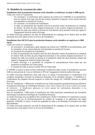 Méthode calcul Fonds Chaleur 2013 13-03-13 .docx


5) Modalités de versement des aides
Installations dont la production biomasse sortie chaudière est inférieure ou égale à 1000 tep/an:
L'aide sera versée en 3 paiements:
      - Un versement à la notification après signature du contrat avec l'ADEME et sur présentation,
          pour les maîtres d'ouvrage relevant des secteurs industriel et agricole, d’une caution bancaire
          correspondant au montant de l'avance ;
      - Un versement à la réception de l'installation;
      - le solde, sur présentation des résultats réels de la première année de production au compteur
          de chaleur, du bilan du plan d'approvisionnement et des contrats d'approvisionnement. Le
          montant du solde sera calculé au prorata de la production de la première année par rapport à
          l'engagement initial du maître d'ouvrage.
Le maître d'ouvrage proposera une date de déclenchement du comptage de la chaleur dans un délai
maximum de 6 mois après la mise en service de l'installation.
Installations (hors BCIAT) dont la production biomasse sortie chaudière est supérieure à 1000
tep/an
L'aide sera versée en 3 paiements:
  - un versement à la notification, après signature du contrat avec l'ADEME et sur présentation, pour
      les entreprises, d’une caution bancaire correspondant au montant de l'avance;
  - un versement à la réception de l'installation ;
  - le solde sur présentation des résultats réels des deux premières années de production au compteur
      de chaleur EnR, du bilan du plan d'approvisionnement et des contrats d'approvisionnement. Le
      montant du solde sera calculé au prorata de la production réelle des deux premières années par
      rapport à l'engagement initial du maître d'ouvrage.
  - le maître d'ouvrage a la possibilité de compenser la sous-production d'une année par une
      production excédentaire sur l'autre année.
  - le montant du solde ne pourra excéder 20% de l'aide totale.
L’ADEME se réserve le droit de faire rembourser la totalité des aides versées si la production moyenne
EnR sur cette période de 2 ans est inférieure à 50% de l’engagement initial du maître d'ouvrage.
Le maître d'ouvrage bénéficiaire d'une aide aura à sa charge l’investissement et l’exploitation d’un
compteur énergétique mesurant la production thermique de la chaudière biomasse. L’installation et
l’exploitation du compteur devront respecter le cahier des charges de l’ADEME transmis au maître
d'ouvrage.
Pour les installations >1000 tep/an; le bénéficiaire de l’aide transmettra quotidiennement par télérelevé
la production thermique de l'installation biomasse. Nota: Dans l'attente de la mise en place du système
de télérelevé, le bénéficiaire effectuera un relevé manuel des informations demandées et les
transmettra à l'ADEME
Pour les installations <1000 tep/an, le bénéficiaire de l’aide transmettra annuellement par formulaire
électronique la production thermique de l’installation biomasse.
Le maître d'ouvrage sera susceptible d’être contrôlé pour vérifier l’installation et l’exploitation correcte
du compteur. En cas de dysfonctionnement du système de comptage et en application des règles
générales, l'ADEME se réserve le droit de suspendre les aides et de demander la restitution des aides
déjà attribuées.
Le maître d'ouvrage proposera une date de déclenchement du comptage de la chaleur dans un délai
maximum de 6 mois après la mise en service de l'installation.




                                                                                             9/66
 