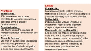 Limites
Complexité :
La matrice originale est très grande et
fastidieuse à remplir. Des versions adaptées
(matrices réduites) sont souvent utilisées.
Subjectivité :
L'attribution des valeurs (Ampleur et
Importance) repose sur le jugement
d'experts et peut être subjective.
Manque de Lien de Causalité :
Elle identifie les impacts directs (primaire)
mais a du mal à modéliser les impacts
indirects (secondaires ou cumulatifs) et les
relations de cause à effet complexes.
D'autres outils, comme le Réseau de
Sorensen, sont parfois utilisés en
complément pour cela.
Avantages
Exhaustivité :
Elle assure une revue quasi
complète de toutes les interactions
possibles entre le projet et
l'environnement.
Systématisation :
Elle fournit un cadre structuré et
reproductible pour l'identification des
impacts.
Aide à la Décision :
Elle met en évidence les impacts les
plus critiques, permettant de
concentrer les efforts de mitigation
là où ils sont le plus nécessaires.
 