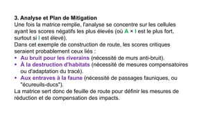 3. Analyse et Plan de Mitigation
Une fois la matrice remplie, l'analyse se concentre sur les cellules
ayant les scores négatifs les plus élevés (où A × I est le plus fort,
surtout si I est élevé).
Dans cet exemple de construction de route, les scores critiques
seraient probablement ceux liés :
▪ Au bruit pour les riverains (nécessité de murs anti-bruit).
▪ À la destruction d'habitats (nécessité de mesures compensatoires
ou d'adaptation du tracé).
▪ Aux entraves à la faune (nécessité de passages fauniques, ou
"écureuils-ducs").
La matrice sert donc de feuille de route pour définir les mesures de
réduction et de compensation des impacts.
 