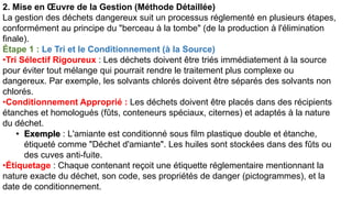 2. Mise en Œuvre de la Gestion (Méthode Détaillée)
La gestion des déchets dangereux suit un processus réglementé en plusieurs étapes,
conformément au principe du "berceau à la tombe" (de la production à l'élimination
finale).
Étape 1 : Le Tri et le Conditionnement (à la Source)
•Tri Sélectif Rigoureux : Les déchets doivent être triés immédiatement à la source
pour éviter tout mélange qui pourrait rendre le traitement plus complexe ou
dangereux. Par exemple, les solvants chlorés doivent être séparés des solvants non
chlorés.
•Conditionnement Approprié : Les déchets doivent être placés dans des récipients
étanches et homologués (fûts, conteneurs spéciaux, citernes) et adaptés à la nature
du déchet.
• Exemple : L'amiante est conditionné sous film plastique double et étanche,
étiqueté comme "Déchet d'amiante". Les huiles sont stockées dans des fûts ou
des cuves anti-fuite.
•Étiquetage : Chaque contenant reçoit une étiquette réglementaire mentionnant la
nature exacte du déchet, son code, ses propriétés de danger (pictogrammes), et la
date de conditionnement.
 