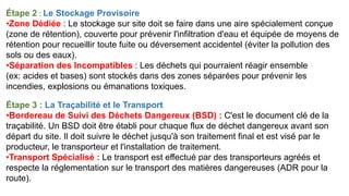 Étape 2 : Le Stockage Provisoire
•Zone Dédiée : Le stockage sur site doit se faire dans une aire spécialement conçue
(zone de rétention), couverte pour prévenir l'infiltration d'eau et équipée de moyens de
rétention pour recueillir toute fuite ou déversement accidentel (éviter la pollution des
sols ou des eaux).
•Séparation des Incompatibles : Les déchets qui pourraient réagir ensemble
(ex: acides et bases) sont stockés dans des zones séparées pour prévenir les
incendies, explosions ou émanations toxiques.
Étape 3 : La Traçabilité et le Transport
•Bordereau de Suivi des Déchets Dangereux (BSD) : C'est le document clé de la
traçabilité. Un BSD doit être établi pour chaque flux de déchet dangereux avant son
départ du site. Il doit suivre le déchet jusqu'à son traitement final et est visé par le
producteur, le transporteur et l'installation de traitement.
•Transport Spécialisé : Le transport est effectué par des transporteurs agréés et
respecte la réglementation sur le transport des matières dangereuses (ADR pour la
route).
 