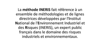 La méthode INERIS fait référence à un
ensemble de méthodologies et de lignes
directrices développées par l'Institut
National de l'Environnement Industriel et
des Risques (INERIS), un expert public
français dans le domaine des risques
industriels et environnementaux.
 