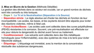 2. Mise en Œuvre de la Gestion (Méthode Détaillée)
La gestion des déchets dans ce secteur est cruciale, car un grand nombre de déchets
sont très corrosifs ou très toxiques.
• Étape 1 : Le Tri et la Neutralisation (Séparation à la Source)
• Séparation stricte : La règle absolue est d'isoler les déchets en fonction de leur
incompatibilité. Les acides, les bases, et les oxydants doivent être séparés pour éviter
des réactions violentes, même à l'état usé.
• Focus Acides/Bases : Les acides usés sont collectés dans des cuves polyéthylènes
(PEHD) résistantes à la corrosion. Souvent, une pré-neutralisation est effectuée sur
site pour réduire la dangerosité du déchet avant l'envoi au traitement.
• Conditionnement : Les solvants sont collectés dans des fûts métalliques
homologués (pour l'inflammabilité), avec des systèmes de mise à la terre pour éviter
l'électricité statique.
• Étiquetage : L'étiquetage est immédiat, avec la mention de la concentration
résiduelle des substances dangereuses.
 
