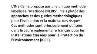 L'INERIS ne propose pas une unique méthode
labellisée "Méthode INERIS", mais plutôt des
approches et des guides méthodologiques
pour l'évaluation et la maîtrise des risques.
Ces méthodes sont principalement utilisées
dans le cadre réglementaire français pour les
Installations Classées pour la Protection de
l'Environnement (ICPE),
 