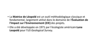 • La Matrice de Léopold est un outil méthodologique classique et
fondamental, largement utilisé dans le domaine de l'Évaluation de
l'Impact sur l'Environnement (EIE) des projets.
• Elle a été développée en 1971 par l'écologiste américain Luna
Leopold pour l'US Geological Survey.
 