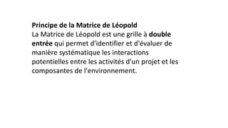 Principe de la Matrice de Léopold
La Matrice de Léopold est une grille à double
entrée qui permet d'identifier et d'évaluer de
manière systématique les interactions
potentielles entre les activités d'un projet et les
composantes de l'environnement.
 