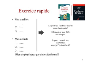Exercice rapide
• Mes qualités
  1. …..
                                     Laquelle est vendeuse pour le
  2. …..                                 poste, l’entreprise?
  3. …..                                Elle devient mon Riff,
                                             ma marque!

• Mes défauts                      Je peux en avoir une
  1. …..                                deuxième:
                                  mais je l’écris celle-là!
  2. …..
  3. …..
  Rien de physique: que du professionnel!
                                                                     11
 