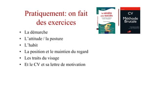 Pratiquement: on fait
        des exercices
•   La démarche
•   L’attitude / la posture
•   L’habit
•   La position et le maintien du regard
•   Les traits du visage
•   Et le CV et sa lettre de motivation
 