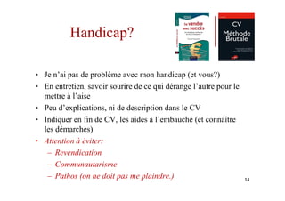 Handicap?

• Je n’ai pas de problème avec mon handicap (et vous?)
• En entretien, savoir sourire de ce qui dérange l’autre pour le
  mettre à l’aise
• Peu d’explications, ni de description dans le CV
• Indiquer en fin de CV, les aides à l’embauche (et connaître
  les démarches)
• Attention à éviter:
   – Revendication
   – Communautarisme
   – Pathos (on ne doit pas me plaindre.)                          14
 