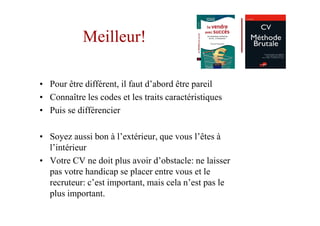 Meilleur!

• Pour être différent, il faut d’abord être pareil
• Connaître les codes et les traits caractéristiques
• Puis se différencier

• Soyez aussi bon à l’extérieur, que vous l’êtes à
  l’intérieur
• Votre CV ne doit plus avoir d’obstacle: ne laisser
  pas votre handicap se placer entre vous et le
  recruteur: c’est important, mais cela n’est pas le
  plus important.
 