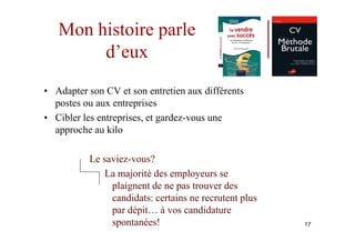 Mon histoire parle
        d’eux
• Adapter son CV et son entretien aux différents
  postes ou aux entreprises
• Cibler les entreprises, et gardez-vous une
  approche au kilo

          Le saviez-vous?
              La majorité des employeurs se
               plaignent de ne pas trouver des
               candidats: certains ne recrutent plus
               par dépit… à vos candidature
               spontanées!                             17
 