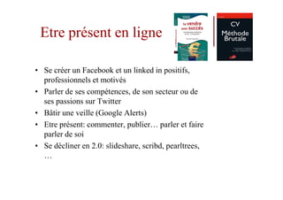 Etre présent en ligne

• Se créer un Facebook et un linked in positifs,
  professionnels et motivés
• Parler de ses compétences, de son secteur ou de
  ses passions sur Twitter
• Bâtir une veille (Google Alerts)
• Etre présent: commenter, publier… parler et faire
  parler de soi
• Se décliner en 2.0: slideshare, scribd, pearltrees,
  …
 