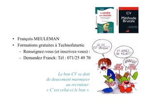 • François MEULEMAN
• Formations gratuites à Technofuturtic
   – Renseignez-vous (et inscrivez-vous) :
   – Demandez Franck: Tél : 071/25 49 70


                        Le bon CV se doit
                  de doucement murmurer
                             au recruteur:
                  « C’est celui-ci le bon ».
 
