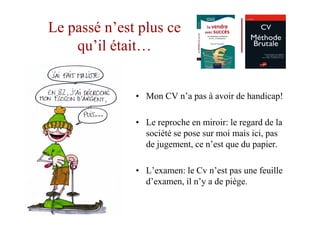 Le passé n’est plus ce
    qu’il était…


              • Mon CV n’a pas à avoir de handicap!

              • Le reproche en miroir: le regard de la
                société se pose sur moi mais ici, pas
                de jugement, ce n’est que du papier.

              • L’examen: le Cv n’est pas une feuille
                d’examen, il n’y a de piège.
 