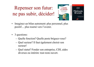 Repenser son futur:
ne pas subir, décider!
• Imaginez un bilan autrement: plus personnel, plus
  positif… plus tourné vers l’avenir.

• 3 questions:
   – Quelle fonction? Quelle poste briguez-vous?
   – Quel secteur? Il faut également choisir son
     secteur!
   – Quel statut? Fonder son entreprise, CDI, aides
     diverses ou intérim: tout reste ouvert.
 