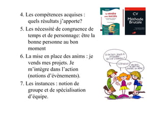 4. Les compétences acquises :
    quels résultats j’apporte?
5. Les nécessité de congruence de
    temps et de personnage: être la
    bonne personne au bon
    moment
6. La mise en place des anims : je
    vends mes projets. Je
    m’intègre dans l’action
    (notions d’évènements).
7. Les instances : notion de
    groupe et de spécialisation
    d’équipe.
 