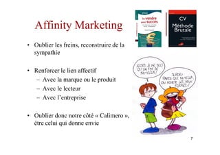 Affinity Marketing
• Oublier les freins, reconstruire de la
  sympathie

• Renforcer le lien affectif
   – Avec la marque ou le produit
   – Avec le lecteur
   – Avec l’entreprise

• Oublier donc notre côté « Calimero »,
  être celui qui donne envie

                                           7
 