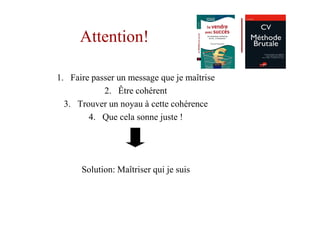 Attention!

1. Faire passer un message que je maîtrise
            2. Être cohérent
  3. Trouver un noyau à cette cohérence
        4. Que cela sonne juste !




      Solution: Maîtriser qui je suis
 
