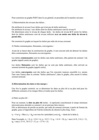 Pour construire un graphe PERT dans le cas général, on procèdera de la manière suivante :
1) Détermination des niveaux des tâches :
On attribuera le niveau 0 aux tâches qui n'ont pas de tâche antérieure.
On attribuera le niveau 1 aux tâches dont les tâches antérieures sont de niveau 0.
On déterminera ainsi le niveau de chaque tâche : les tâches de niveau k+1 seront les tâches
dont les tâches antérieures sont de niveau inférieur avec au moins une tâche de niveau k
parmi elles.
On construira le graphe en traçant les tâches par ordre de niveau croissant.
2) Tâches commençantes, finissantes, convergentes :
Avant de se lancer dans la construction du graphe, il sera souvent utile de détecter les tâches
dites commençantes, finissantes ou convergentes .
Les tâches commençantes sont les tâches sans tâche antérieure, elles partent du sommet 1 du
graphe (appelé entrée du graphe).
Les tâches finissantes sont les tâches qui ne sont pas tâche antérieure, elles arrivent au
sommet terminal du graphe (appelé sortie).
Les tâches convergentes sont des tâches que l'on rencontre toujours ensemble (i.e. jamais
l'une sans l'autre) dans la colonne "tâches antérieures"; dans le graphe, elles auront le même
sommet terminal.
2) Détermination des dates et des marges :
Une fois le graphe construit, on va déterminer les dates au plus tôt et au plus tard pour les
différents sommets et les marges libres et totales pour les tâches.
a) Dates au plus tôt :
Pour un sommet, la date au plus tôt (notée : t) représente concrètement le temps minimum
nécessaire pour atteindre ce sommet ( on ne peut pas faire mieux).
Elle se déterminera de proche en proche, par ordre de sommet croissant, à partir de l'entrée du
graphe, grace à l'algorithme de Ford de recherche du chemin le plus long. Ainsi :
t1 = 0 et tj = Max ( ti + dij ) sur tous les i précédant j avec dij = durée de la tâche ij
Dans l'exemple, t1 = 0, t2 = 0+6 = 6, t3 = 0+5 = 5, t4 = 6+4 = 10, t5 = max ( 6+0 , 5+6 ) = 11,
t6 = max ( 11+6 , 10+5 ) = 17, t7 = 17+4 = 21.
 
