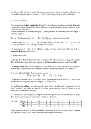 La date au plus tôt de la sortie du graphe représente la durée minimale réalisable pour
l'ensemble du projet ( dans l'exemple, t7 = 21, le projet durera donc au mieux 21 jours)
b) Dates au plus tard :
Pour un sommet, la date au plus tard (notée : T ) représente concrètement la date à laquelle
cet état doit obligatoirement être atteint si l'on ne veut pas augmenter la durée totale du projet
( il ne faut pas faire pire ).
Elle se déterminera de manière analogue à t, mais par ordre de sommet décroissant, depuis la
sortie du graphe :
Tn = tn = Durée du projet et Ti = Min ( Tj - dij ) sur tous les j suivant i
Dans l'exemple, T7 = 21, T6 = 21 - 4 = 17, T5 = 17 - 6 = 11, T4 = 17 - 5 = 12, T3 = 11 - 6 =
5, T2 = min ( 11-0 , 12-4 ) = 8, T1 = min ( 8-6 , 5-5 ) = 0
On aura toujours t1 = T1 = 0 et t inférieur ou égal à T pour tout sommet. On appelle T-t la
marge de flottement du sommet.
c) Marges des tâches :
La marge libre d'une tâche représentera concrètement le retard maximal qu' on pourra prendre
dans la réalisation d'une tâche sans retarder le début des tâches suivantes, on la notera ML.
La marge totale d'une tâche représentera concrètement le retard maximal qu' on pourra
prendre dans la réalisation d'une tâche sans retarder l'ensemble du projet, on la notera MT.
Si on note ij la tâche allant du sommet i au sommet j :
MLij = tj - ti - dij et MTij = Tj - ti - dij
Compte tenu du mode calcul, les marges seront toujours positives ou nulles et la marge libre
d'une tâche sera toujours inférieure ou égale à sa marge totale.
On qualifiera de critique, une tâche dont la marge totale est nulle, c'est en quelque sorte une
tâche "urgente", une tâche sur laquelle il ne faut pas prendre de retard si l'on ne veut pas
augmenter la durée totale du projet.
Si la durée d'une tâche augmente, une partie de cette augmentation sera absorbée par la marge
de la tâche, seul lesurplus se répercutera sur la durée du projet.
Exemple : Tâches A B C D E F G
ML 0 0 0 0 2 0 0
MT 2 0 2 0 2 0 0
Ainsi , dans l'exemple, si la durée de la tâche E augmente de 7 jours, le projet durera 26 jours,
soit 5 jours de plus ( 2 jours seront absorbés par la marge de la tâche E)
 