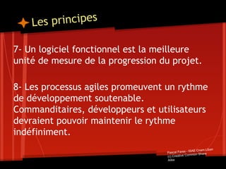 Les principes
7- Un logiciel fonctionnel est la meilleure
unité de mesure de la progression du projet.
8- Les processus agiles promeuvent un rythme
de développement soutenable.
Commanditaires, développeurs et utilisateurs
devraient pouvoir maintenir le rythme
indéfiniment.
Pascal Fares - ISAE Cnam Liban
(c) Creative Common Share
Alike
 