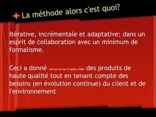 La méthode alors c'est quoi?
Itérative, incrémentale et adaptative; dans un
esprit de collaboration avec un minimum de
formalisme.
Ceci a donné (Annual survey of agility 2008) des produits de
haute qualité tout en tenant compte des
besoins (en évolution continue) du client et de
l'environnement
 