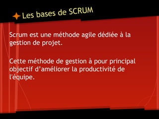 Les bases de SCRUM
Scrum est une méthode agile dédiée à la
gestion de projet.
Cette méthode de gestion à pour principal
objectif d’améliorer la productivité de
l'équipe.
 