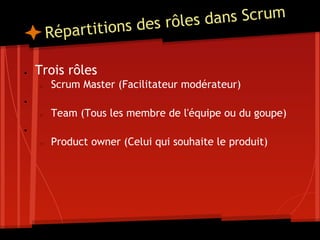 Répartitions des rôles dans Scrum
● Trois rôles
○ Scrum Master (Facilitateur modérateur)
●
○ Team (Tous les membre de l'équipe ou du goupe)
●
○ Product owner (Celui qui souhaite le produit)
 