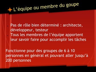 L’équipe ou membre du goupe
● Pas de rôle bien déterminé : architecte,
développeur, testeur
● Tous les membres de l’équipe apportent
leur savoir faire pour accomplir les tâches
Fonctionne pour des groupes de 6 à 10
personnes en général et pouvant aller jusqu’à
200 personnes
 