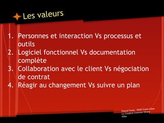 Les valeurs
1. Personnes et interaction Vs processus et
outils
2. Logiciel fonctionnel Vs documentation
complète
3. Collaboration avec le client Vs négociation
de contrat
4. Réagir au changement Vs suivre un plan
Pascal Fares - ISAE Cnam Liban
(c) Creative Common Share
Alike
 
