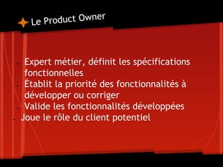 Le Product Owner
● Expert métier, définit les spécifications
fonctionnelles
● Établit la priorité des fonctionnalités à
développer ou corriger
● Valide les fonctionnalités développées
● Joue le rôle du client potentiel
 