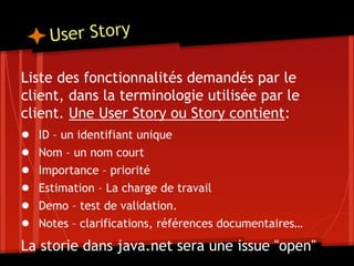 User Story
Liste des fonctionnalités demandés par le
client, dans la terminologie utilisée par le
client. Une User Story ou Story contient:
● ID – un identifiant unique
● Nom – un nom court
● Importance – priorité
● Estimation – La charge de travail
● Demo – test de validation.
● Notes – clarifications, références documentaires…
La storie dans java.net sera une issue "open"
 