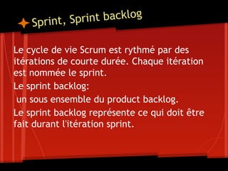 Sprint, Sprint backlog
Le cycle de vie Scrum est rythmé par des
itérations de courte durée. Chaque itération
est nommée le sprint.
Le sprint backlog:
un sous ensemble du product backlog.
Le sprint backlog représente ce qui doit être
fait durant l'itération sprint.
 