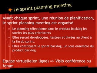 Le sprint planning meeting
Avant chaque sprint, une réunion de planification,
le sprint planning meeting est organisé.
○ Le planning sélectionne dans le product backlog les
stories les plus prioritaires
○ Elles seront développées, testées et livrées au client à
la fin du sprint.
○ Elles constituent le sprint backlog, un sous ensemble du
product backlog.
Equipe virtuelle(en ligne) => Visio conférence ou
forum
 