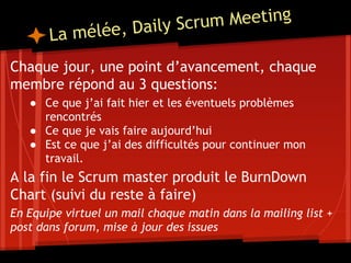 La mélée, Daily Scrum Meeting
Chaque jour, une point d’avancement, chaque
membre répond au 3 questions:
● Ce que j’ai fait hier et les éventuels problèmes
rencontrés
● Ce que je vais faire aujourd’hui
● Est ce que j’ai des difficultés pour continuer mon
travail.
A la fin le Scrum master produit le BurnDown
Chart (suivi du reste à faire)
En Equipe virtuel un mail chaque matin dans la mailing list +
post dans forum, mise à jour des issues
 