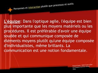 Personnes et interaction plutôt que processus et outils
L'équipe: Dans l'optique agile, l'équipe est bien
plus importante que les moyens matériels ou les
procédures. Il est préférable d'avoir une équipe
soudée et qui communique composée de
éléments moyens plutôt qu'une équipe composée
d'individualistes, même brillants. La
communication est une notion fondamentale.
Pascal Fares - ISAE Cnam Liban
(c) Creative Common Share
Alike
 