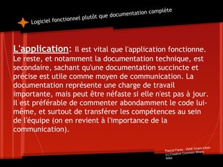 Logiciel fonctionnel plutôt que documentation complète
L'application: Il est vital que l'application fonctionne.
Le reste, et notamment la documentation technique, est
secondaire, sachant qu'une documentation succincte et
précise est utile comme moyen de communication. La
documentation représente une charge de travail
importante, mais peut être néfaste si elle n'est pas à jour.
Il est préférable de commenter abondamment le code lui-
même, et surtout de transférer les compétences au sein
de l'équipe (on en revient à l'importance de la
communication).
Pascal Fares - ISAE Cnam Liban
(c) Creative Common Share
Alike
 