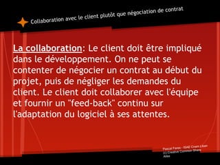 Collaboration avec le client plutôt que négociation de contrat
La collaboration: Le client doit être impliqué
dans le développement. On ne peut se
contenter de négocier un contrat au début du
projet, puis de négliger les demandes du
client. Le client doit collaborer avec l'équipe
et fournir un "feed-back" continu sur
l'adaptation du logiciel à ses attentes.
Pascal Fares - ISAE Cnam Liban
(c) Creative Common Share
Alike
 