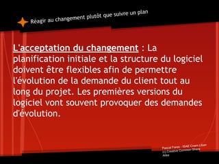 Réagir au changement plutôt que suivre un plan
L'acceptation du changement : La
planification initiale et la structure du logiciel
doivent être flexibles afin de permettre
l'évolution de la demande du client tout au
long du projet. Les premières versions du
logiciel vont souvent provoquer des demandes
d'évolution.
Pascal Fares - ISAE Cnam Liban
(c) Creative Common Share
Alike
 