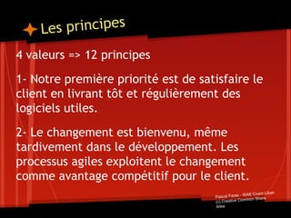 Les principes
4 valeurs => 12 principes
1- Notre première priorité est de satisfaire le
client en livrant tôt et régulièrement des
logiciels utiles.
2- Le changement est bienvenu, même
tardivement dans le développement. Les
processus agiles exploitent le changement
comme avantage compétitif pour le client.
Pascal Fares - ISAE Cnam Liban
(c) Creative Common Share
Alike
 