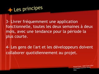 Les principes
3- Livrer fréquemment une application
fonctionnelle, toutes les deux semaines à deux
mois, avec une tendance pour la période la
plus courte.
4- Les gens de l'art et les développeurs doivent
collaborer quotidiennement au projet.
Pascal Fares - ISAE Cnam Liban
(c) Creative Common Share
Alike
 