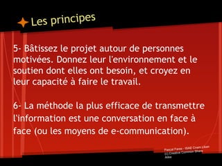 Les principes
5- Bâtissez le projet autour de personnes
motivées. Donnez leur l'environnement et le
soutien dont elles ont besoin, et croyez en
leur capacité à faire le travail.
6- La méthode la plus efficace de transmettre
l'information est une conversation en face à
face (ou les moyens de e-communication).
Pascal Fares - ISAE Cnam Liban
(c) Creative Common Share
Alike
 