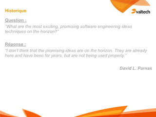 Historique

Question :
“What are the most exciting, promising software engineering ideas
techniques on the horizon?”

Réponse :
“I don’t think that the promising ideas are on the horizon. They are already
here and have been for years, but are not being used properly.”

                                                             David L. Parnas
 