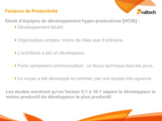 Facteurs de Productivité

Etude d’équipes de développement hyper-productives [HC96] :
   !Développement itératif,

   !Organisation simples; moins de rôles que d’ordinaire,

   !L’architecte a été un développeur,

   !Forte composant communication ; un focus technique tous les jours,

   !Le noyau a été développé en premier, par une équipe très aguerrie.

Les études montrent qu’un facteur 5:1 à 10:1 sépare le développeur le
moins productif du développeur le plus productif.
 