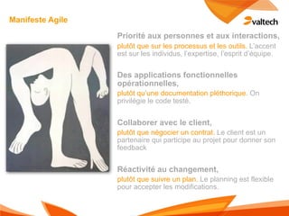 Manifeste Agile
                  Priorité aux personnes et aux interactions,
                  plutôt que sur les processus et les outils. L’accent
                  est sur les individus, l’expertise, l’esprit d’équipe.


                  Des applications fonctionnelles
                  opérationnelles,
                  plutôt qu’une documentation pléthorique. On
                  privilégie le code testé.


                  Collaborer avec le client,
                  plutôt que négocier un contrat. Le client est un
                  partenaire qui participe au projet pour donner son
                  feedback


                  Réactivité au changement,
                  plutôt que suivre un plan. Le planning est flexible
                  pour accepter les modifications.
 