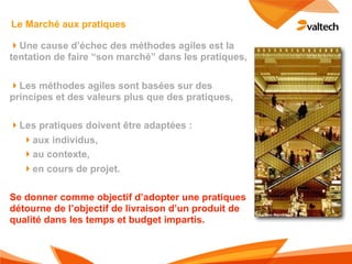 Le Marché aux pratiques

!Une cause d’échec des méthodes agiles est la
tentation de faire “son marché” dans les pratiques,

!Les méthodes agiles sont basées sur des
principes et des valeurs plus que des pratiques,

!Les pratiques doivent être adaptées :
  !aux individus,
  !au contexte,
  !en cours de projet.

Se donner comme objectif d’adopter une pratiques
détourne de l’objectif de livraison d’un produit de
qualité dans les temps et budget impartis.
 
